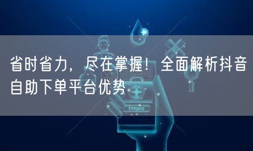 省时省力，尽在掌握！全面解析抖音自助下单平台优势