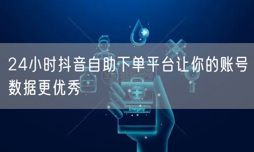 24小时抖音自助下单平台让你的账号数据更优秀