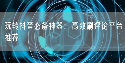 玩转抖音必备神器:高效刷评论平台推荐