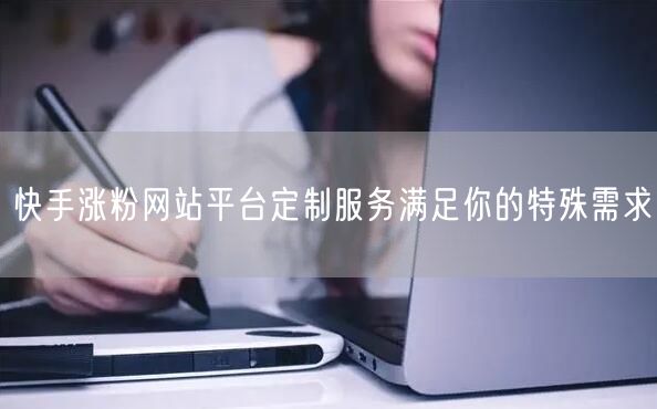 快手涨粉网站平台定制服务满足你的特殊需求