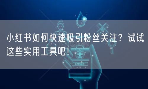 小红书如何快速吸引粉丝关注?试试这些实用工具吧!