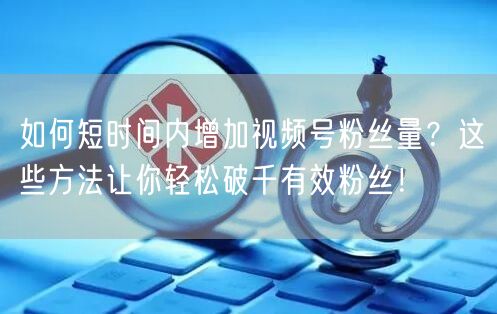 如何短时间内增加视频号粉丝量？这些方法让你轻松破千有效粉丝！